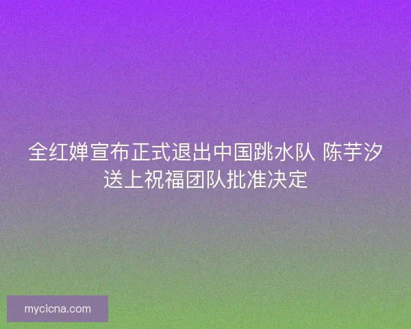 全红婵宣布正式退出中国跳水队 陈芋汐送上祝福团队批准决定