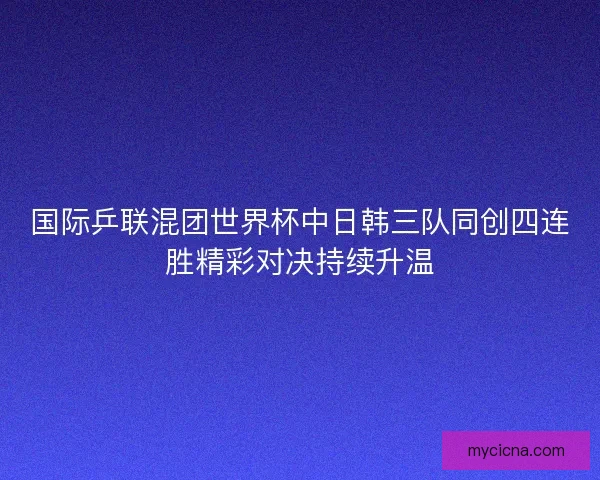 国际乒联混团世界杯中日韩三队同创四连胜精彩对决持续升温